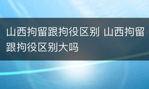 山西拘留跟拘役区别 山西拘留跟拘役区别大吗