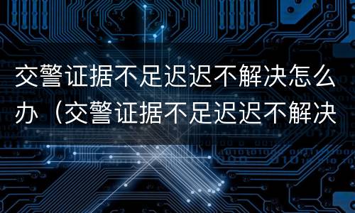 交警证据不足迟迟不解决怎么办（交警证据不足迟迟不解决怎么办理）