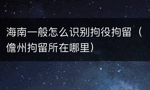 海南一般怎么识别拘役拘留（儋州拘留所在哪里）