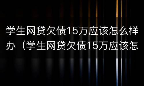 学生网贷欠债15万应该怎么样办（学生网贷欠债15万应该怎么样办理）