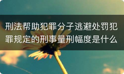 刑法帮助犯罪分子逃避处罚犯罪规定的刑事量刑幅度是什么样的