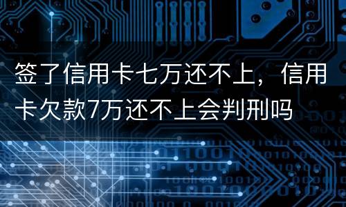 签了信用卡七万还不上，信用卡欠款7万还不上会判刑吗