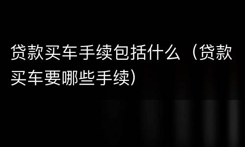 贷款买车手续包括什么（贷款买车要哪些手续）