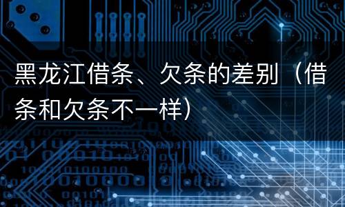 黑龙江借条、欠条的差别（借条和欠条不一样）