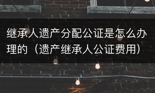 继承人遗产分配公证是怎么办理的（遗产继承人公证费用）