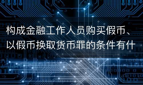 构成金融工作人员购买假币、以假币换取货币罪的条件有什么