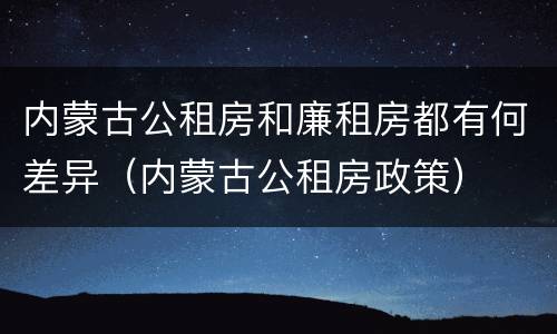 内蒙古公租房和廉租房都有何差异（内蒙古公租房政策）