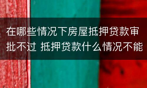 在哪些情况下房屋抵押贷款审批不过 抵押贷款什么情况不能放款