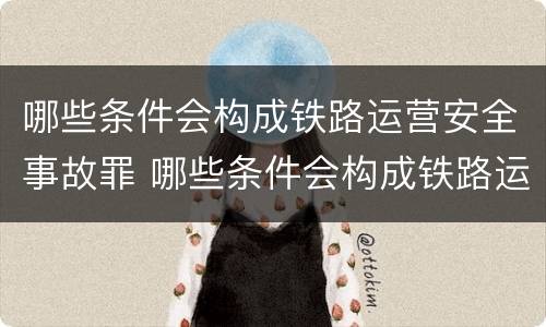 哪些条件会构成铁路运营安全事故罪 哪些条件会构成铁路运营安全事故罪呢