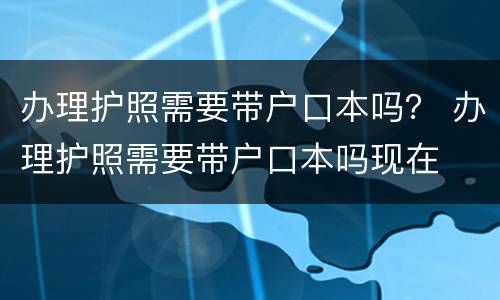 办理护照需要带户口本吗？ 办理护照需要带户口本吗现在