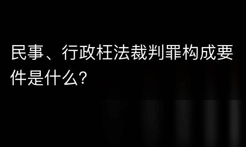 民事、行政枉法裁判罪构成要件是什么？