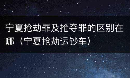 宁夏抢劫罪及抢夺罪的区别在哪（宁夏抢劫运钞车）