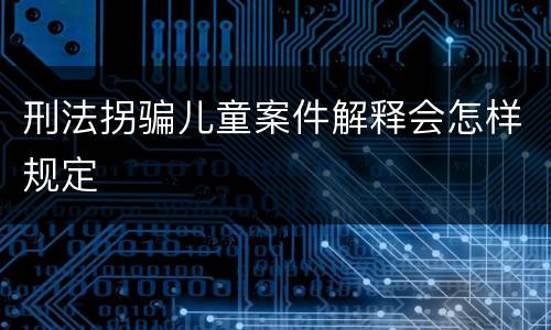 刑法拐骗儿童案件解释会怎样规定