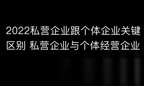 2022私营企业跟个体企业关键区别 私营企业与个体经营企业的区别