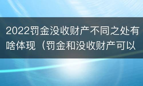 2022罚金没收财产不同之处有啥体现（罚金和没收财产可以并处吗）