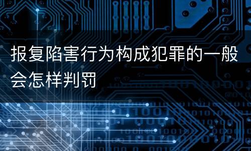 报复陷害行为构成犯罪的一般会怎样判罚