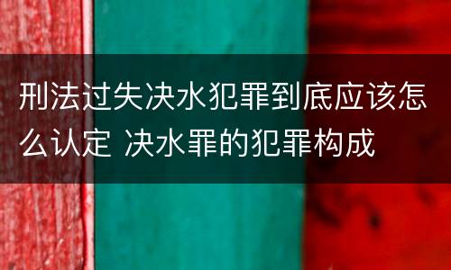 刑法过失决水犯罪到底应该怎么认定 决水罪的犯罪构成