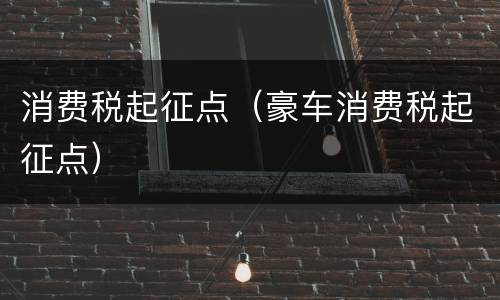 消费税起征点（豪车消费税起征点）