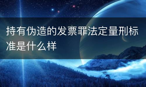 持有伪造的发票罪法定量刑标准是什么样