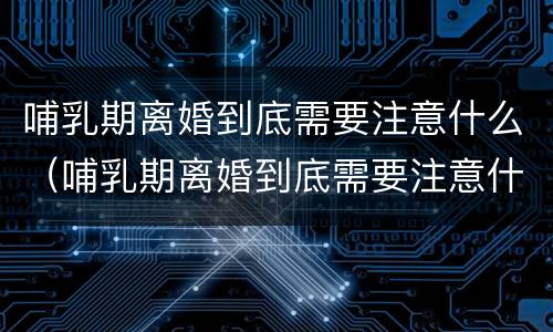 哺乳期离婚到底需要注意什么（哺乳期离婚到底需要注意什么事项）