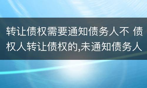 转让债权需要通知债务人不 债权人转让债权的,未通知债务人的,该转让有效吗
