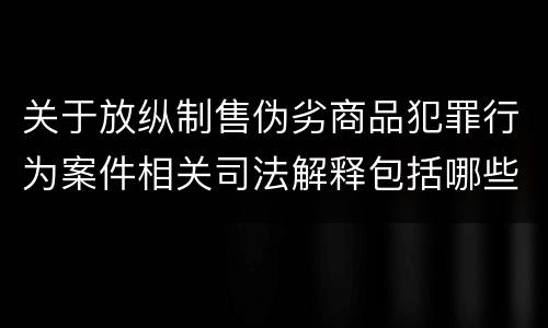 关于放纵制售伪劣商品犯罪行为案件相关司法解释包括哪些主要内容