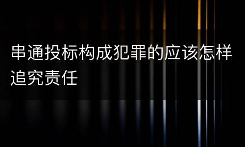 串通投标构成犯罪的应该怎样追究责任
