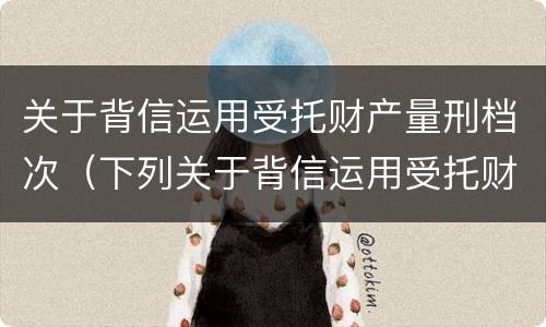 关于背信运用受托财产量刑档次（下列关于背信运用受托财产罪的说法中正确的是）