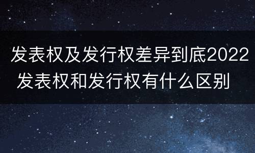 发表权及发行权差异到底2022 发表权和发行权有什么区别