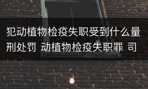 犯动植物检疫失职受到什么量刑处罚 动植物检疫失职罪 司法解释
