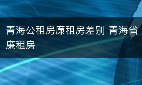 青海公租房廉租房差别 青海省廉租房