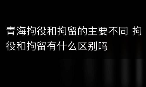 青海拘役和拘留的主要不同 拘役和拘留有什么区别吗