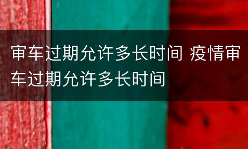 审车过期允许多长时间 疫情审车过期允许多长时间