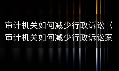 审计机关如何减少行政诉讼（审计机关如何减少行政诉讼案件）