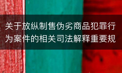 关于放纵制售伪劣商品犯罪行为案件的相关司法解释重要规定有哪些