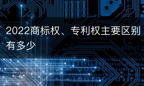 2022商标权、专利权主要区别有多少