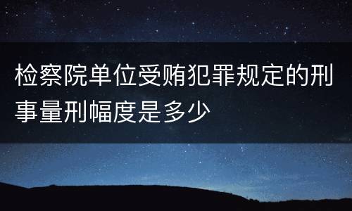 检察院单位受贿犯罪规定的刑事量刑幅度是多少