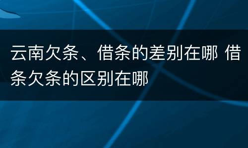 云南欠条、借条的差别在哪 借条欠条的区别在哪