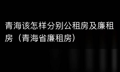 青海该怎样分别公租房及廉租房（青海省廉租房）