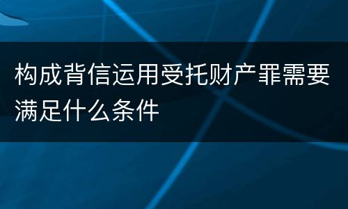 构成背信运用受托财产罪需要满足什么条件