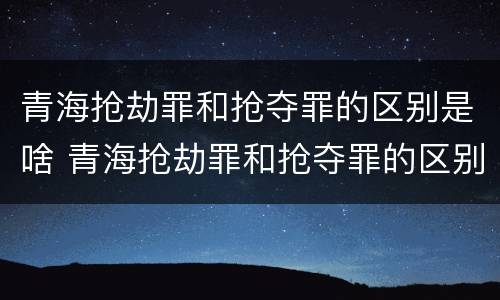 青海抢劫罪和抢夺罪的区别是啥 青海抢劫罪和抢夺罪的区别是啥呀