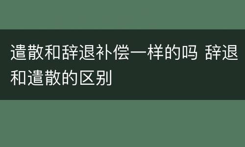 遣散和辞退补偿一样的吗 辞退和遣散的区别