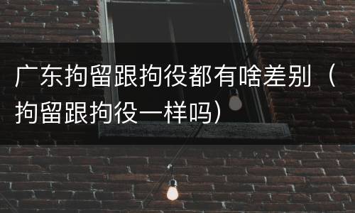 广东拘留跟拘役都有啥差别（拘留跟拘役一样吗）