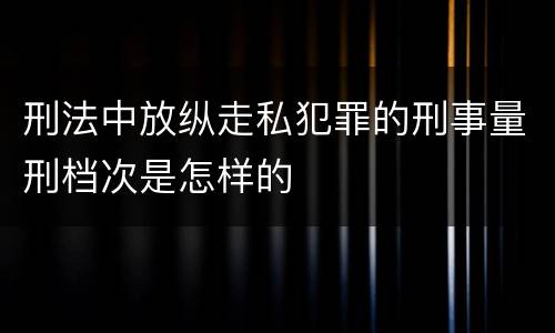刑法中放纵走私犯罪的刑事量刑档次是怎样的