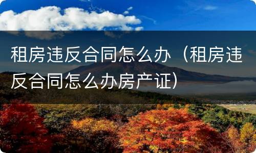租房违反合同怎么办（租房违反合同怎么办房产证）