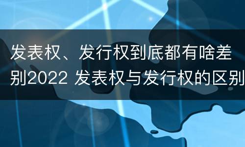 发表权、发行权到底都有啥差别2022 发表权与发行权的区别
