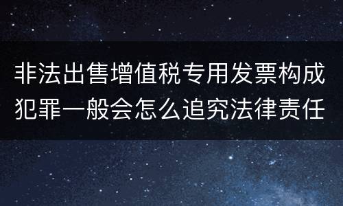 非法出售增值税专用发票构成犯罪一般会怎么追究法律责任