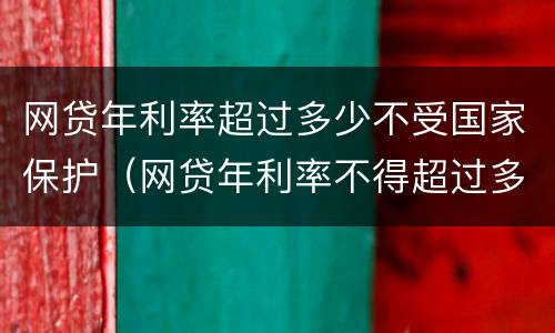 网贷年利率超过多少不受国家保护（网贷年利率不得超过多少钱）