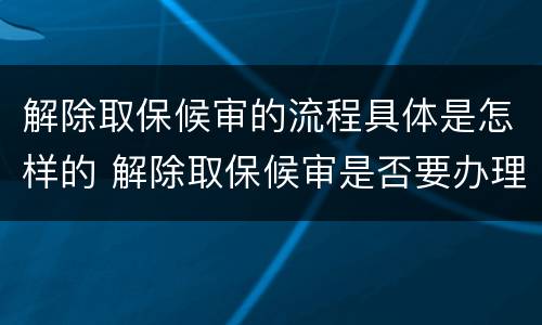 解除取保候审的流程具体是怎样的 解除取保候审是否要办理解除手续