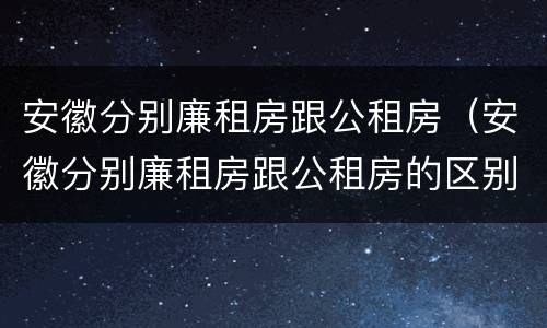 安徽分别廉租房跟公租房（安徽分别廉租房跟公租房的区别）